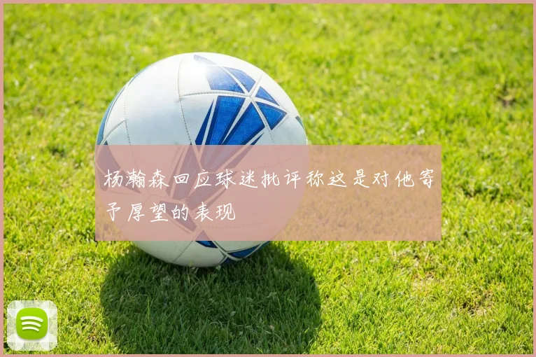 杨瀚森回应球迷批评称这是对他寄予厚望的表现