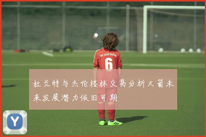 杜兰特与杰伦格林交易分析火箭未来发展潜力依旧可期