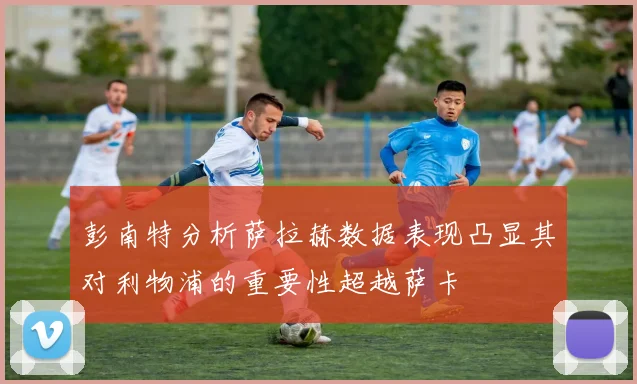 彭南特分析萨拉赫数据表现凸显其对利物浦的重要性超越萨卡