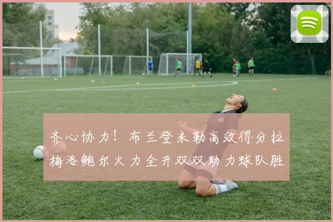 齐心协力！布兰登米勒高效得分拉梅洛鲍尔火力全开双双助力球队胜利