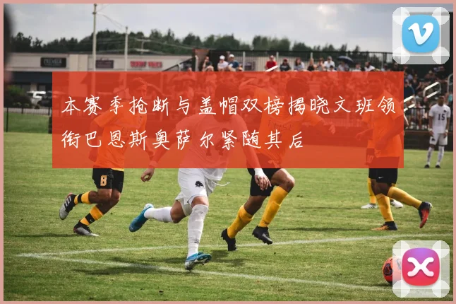 本赛季抢断与盖帽双榜揭晓文班领衔巴恩斯奥萨尔紧随其后