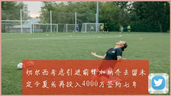 切尔西考虑引进前锋加纳乔去留未定今夏或再投入4000万签约七年