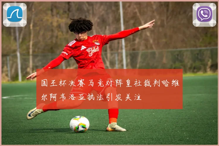 国王杯决赛马竞对阵皇社裁判哈维尔阿韦洛亚执法引发关注