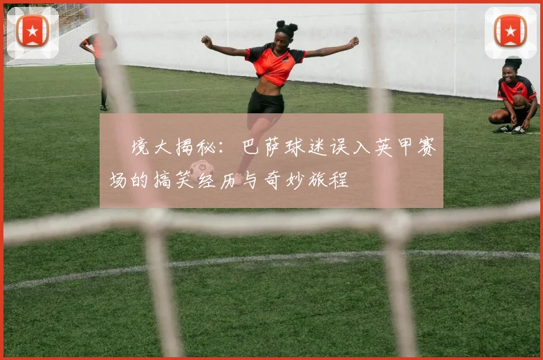 囧境大揭秘：巴萨球迷误入英甲赛场的搞笑经历与奇妙旅程