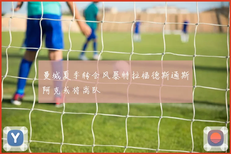 曼城夏季转会风暴特拉福德斯通斯阿克或将离队