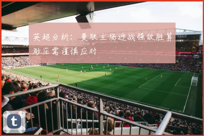 英超分析：曼联主场迎战强敌胜算渺茫需谨慎应对