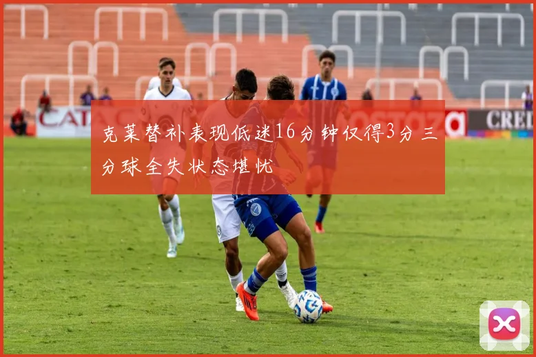 克莱替补表现低迷16分钟仅得3分三分球全失状态堪忧